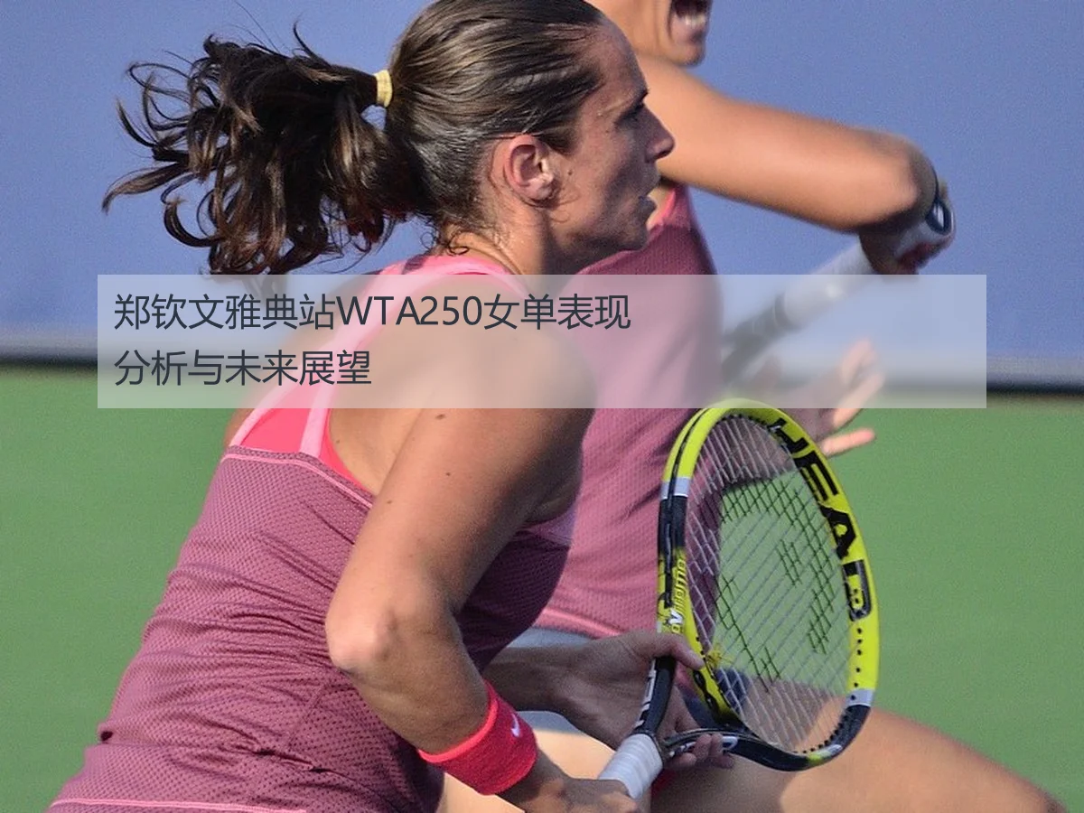 郑钦文雅典站WTA250女单表现分析与未来展望